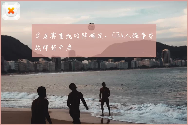 季后赛首轮对阵确定，CBA八强争夺战即将开启