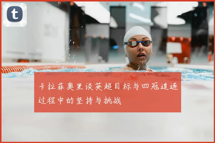 卡拉菲奥里谈英超目标与四冠追逐过程中的坚持与挑战