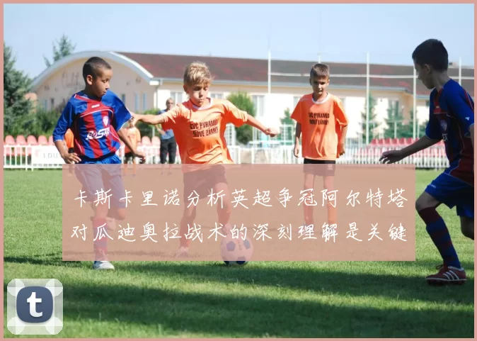 卡斯卡里诺分析英超争冠阿尔特塔对瓜迪奥拉战术的深刻理解是关键