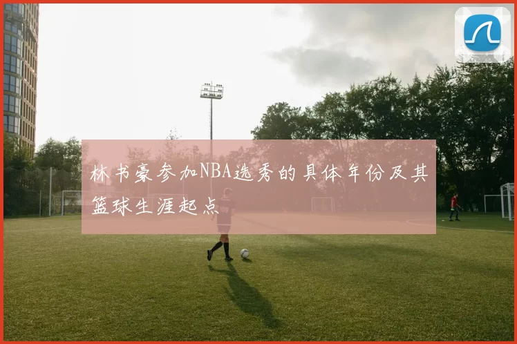 林书豪参加NBA选秀的具体年份及其篮球生涯起点