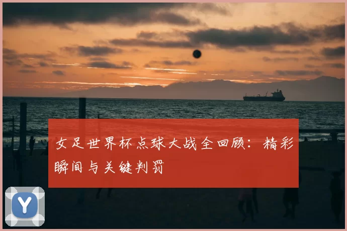 女足世界杯点球大战全回顾：精彩瞬间与关键判罚