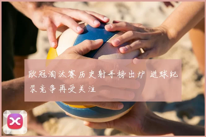 欧冠淘汰赛历史射手榜出炉 进球纪录竞争再受关注