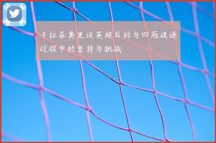 卡拉菲奥里谈英超目标与四冠追逐过程中的坚持与挑战