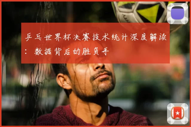 乒乓世界杯决赛技术统计深度解读:数据背后的胜负手