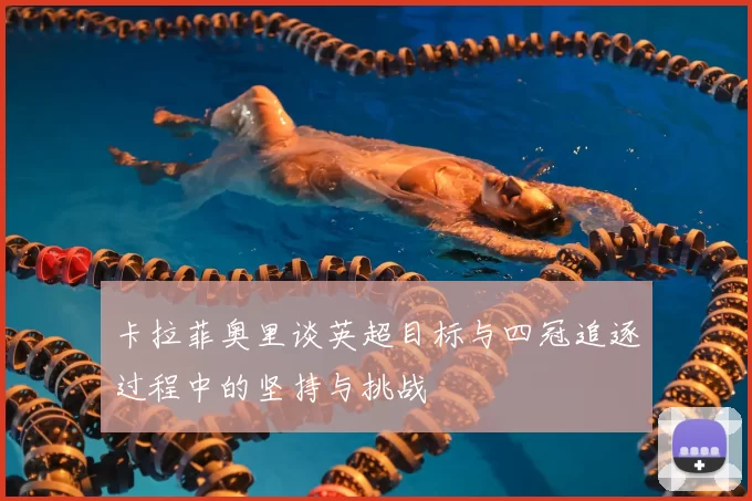卡拉菲奥里谈英超目标与四冠追逐过程中的坚持与挑战