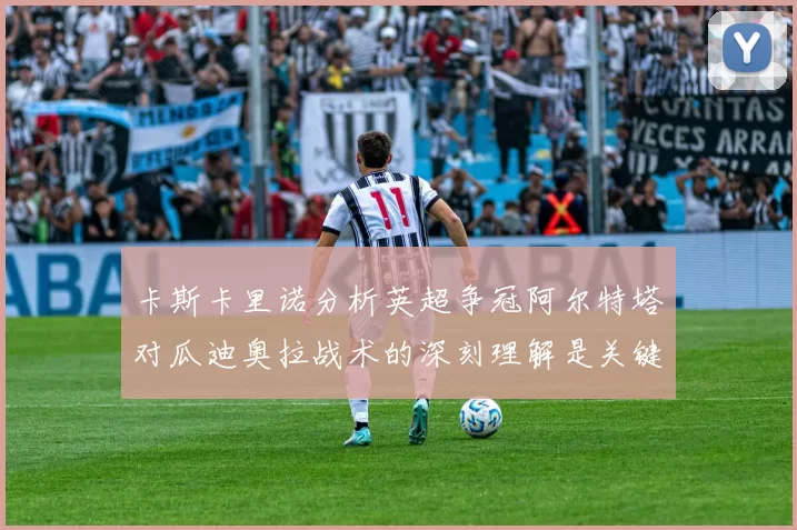卡斯卡里诺分析英超争冠阿尔特塔对瓜迪奥拉战术的深刻理解是关键