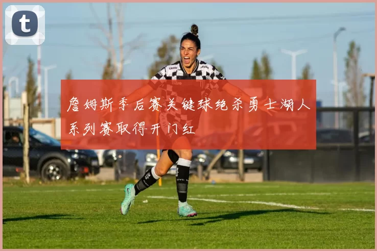 詹姆斯季后赛关键球绝杀勇士湖人系列赛取得开门红