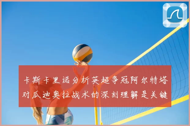 卡斯卡里诺分析英超争冠阿尔特塔对瓜迪奥拉战术的深刻理解是关键