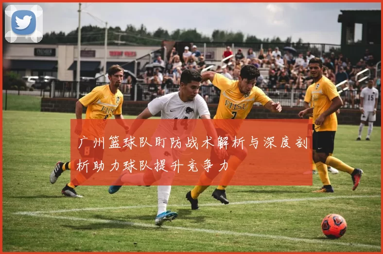 广州篮球队盯防战术解析与深度剖析助力球队提升竞争力