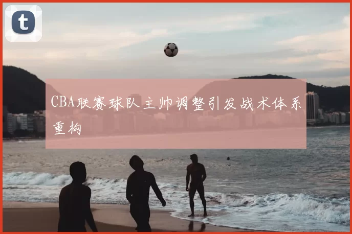 CBA联赛球队主帅调整引发战术体系重构