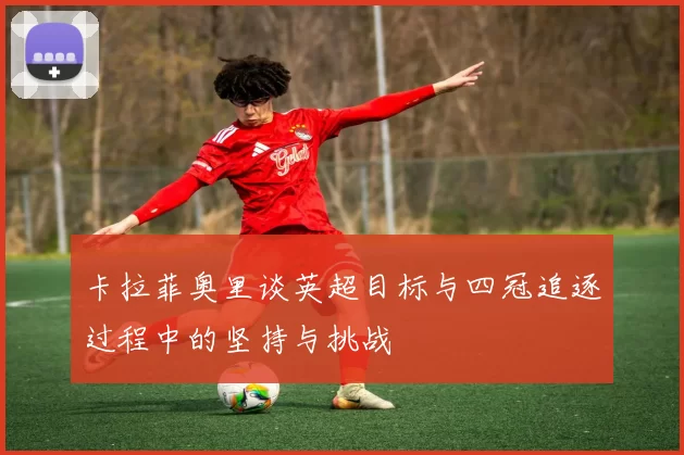 卡拉菲奥里谈英超目标与四冠追逐过程中的坚持与挑战