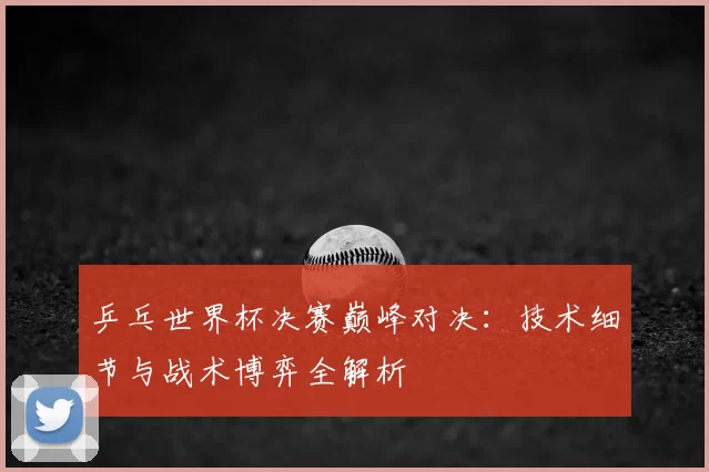乒乓世界杯决赛巅峰对决:技术细节与战术博弈全解析