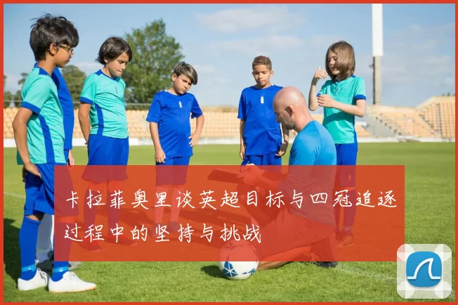 卡拉菲奥里谈英超目标与四冠追逐过程中的坚持与挑战