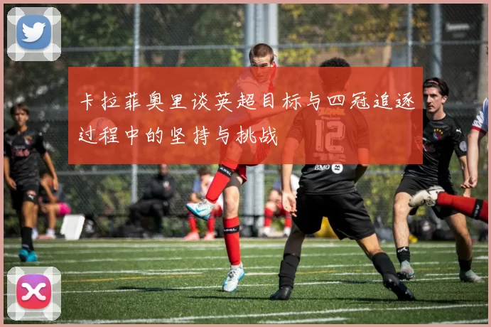 卡拉菲奥里谈英超目标与四冠追逐过程中的坚持与挑战