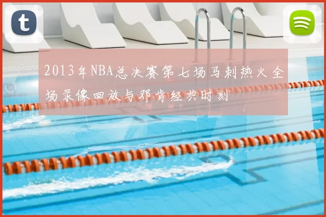 2013年NBA总决赛第七场马刺热火全场录像回放与邓肯经典时刻