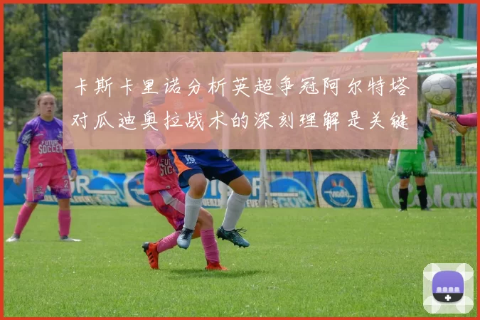 卡斯卡里诺分析英超争冠阿尔特塔对瓜迪奥拉战术的深刻理解是关键