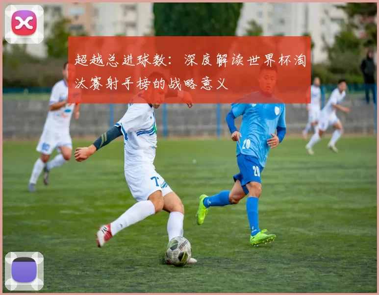 超越总进球数:深度解读世界杯淘汰赛射手榜的战略意义