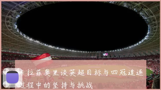 卡拉菲奥里谈英超目标与四冠追逐过程中的坚持与挑战