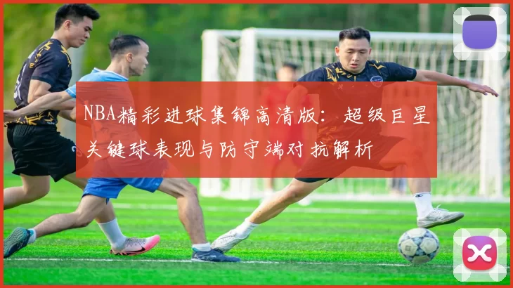 NBA精彩进球集锦高清版:超级巨星关键球表现与防守端对抗解析