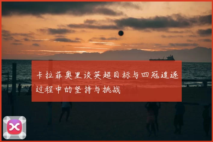 卡拉菲奥里谈英超目标与四冠追逐过程中的坚持与挑战