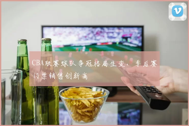CBA联赛球队争冠格局生变，季后赛门票销售创新高