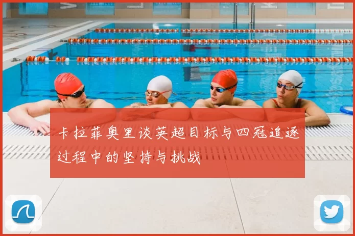 卡拉菲奥里谈英超目标与四冠追逐过程中的坚持与挑战