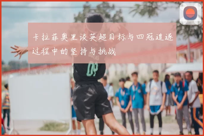 卡拉菲奥里谈英超目标与四冠追逐过程中的坚持与挑战