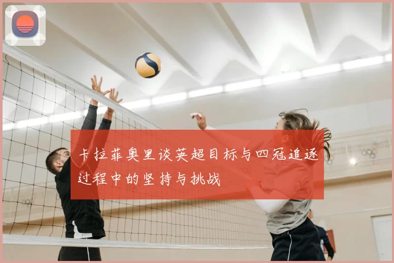 卡拉菲奥里谈英超目标与四冠追逐过程中的坚持与挑战