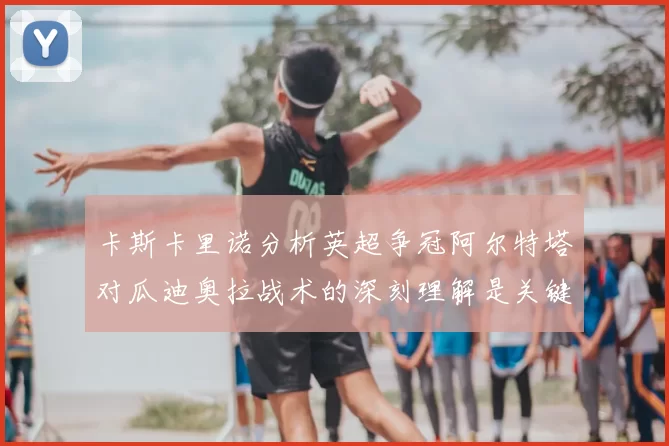 卡斯卡里诺分析英超争冠阿尔特塔对瓜迪奥拉战术的深刻理解是关键