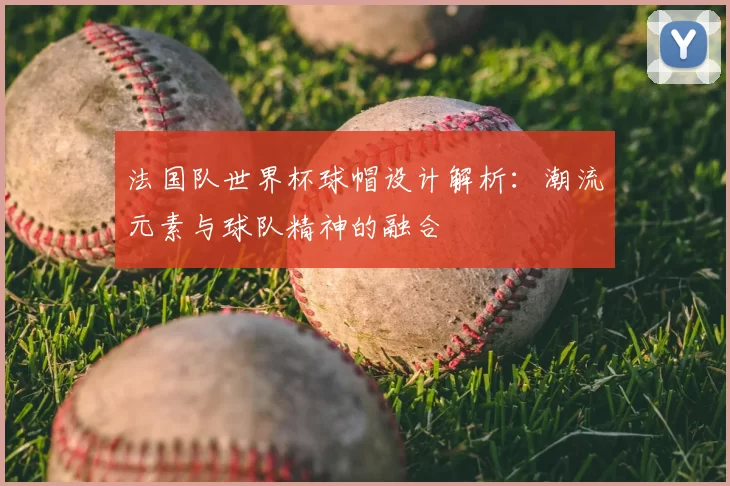 法国队世界杯球帽设计解析：潮流元素与球队精神的融合