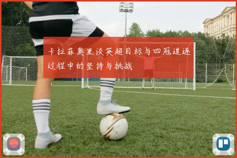 卡拉菲奥里谈英超目标与四冠追逐过程中的坚持与挑战