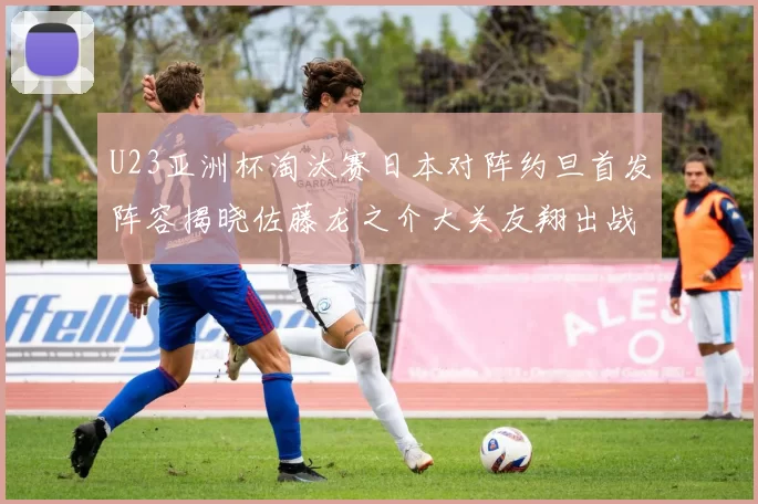 U23亚洲杯淘汰赛日本对阵约旦首发阵容揭晓佐藤龙之介大关友翔出战