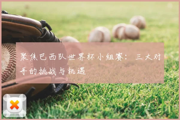 聚焦巴西队世界杯小组赛:三大对手的挑战与机遇