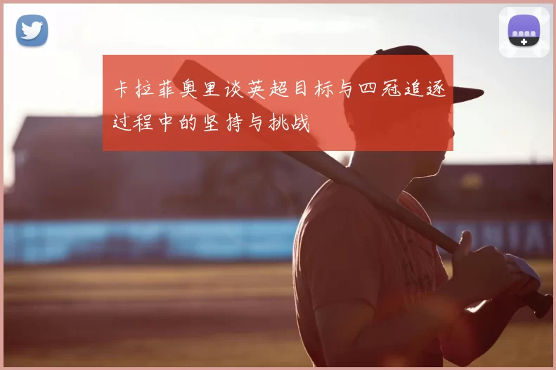 卡拉菲奥里谈英超目标与四冠追逐过程中的坚持与挑战
