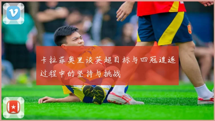 卡拉菲奥里谈英超目标与四冠追逐过程中的坚持与挑战