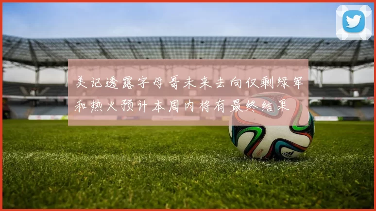 美记透露字母哥未来去向仅剩绿军和热火预计本周内将有最终结果