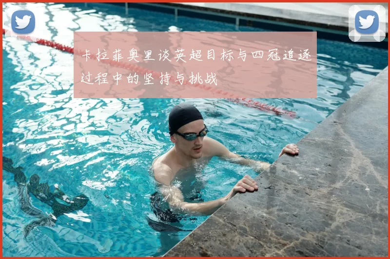 卡拉菲奥里谈英超目标与四冠追逐过程中的坚持与挑战