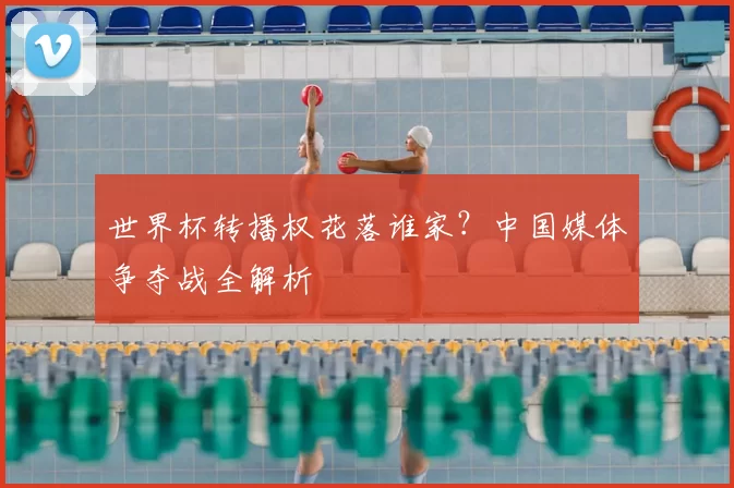 世界杯转播权花落谁家?中国媒体争夺战全解析