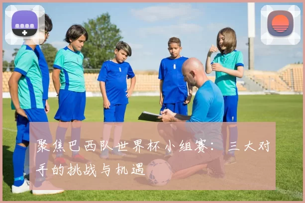 聚焦巴西队世界杯小组赛:三大对手的挑战与机遇