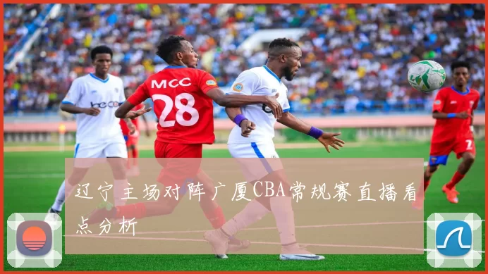 辽宁主场对阵广厦CBA常规赛直播看点分析