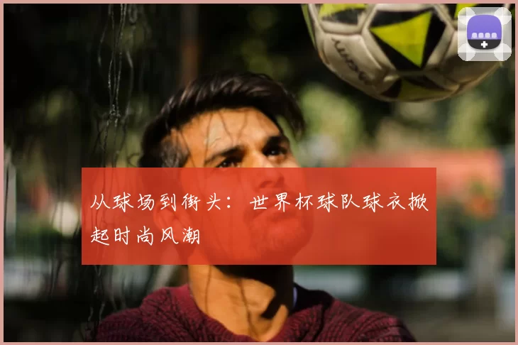 从球场到街头：世界杯球队球衣掀起时尚风潮