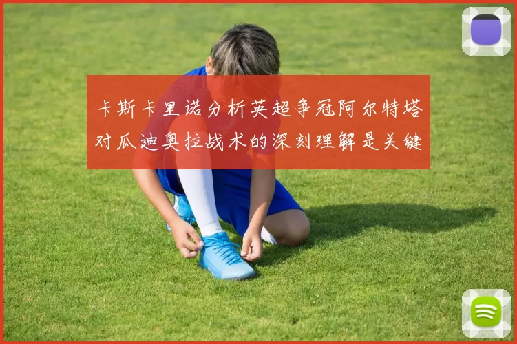 卡斯卡里诺分析英超争冠阿尔特塔对瓜迪奥拉战术的深刻理解是关键