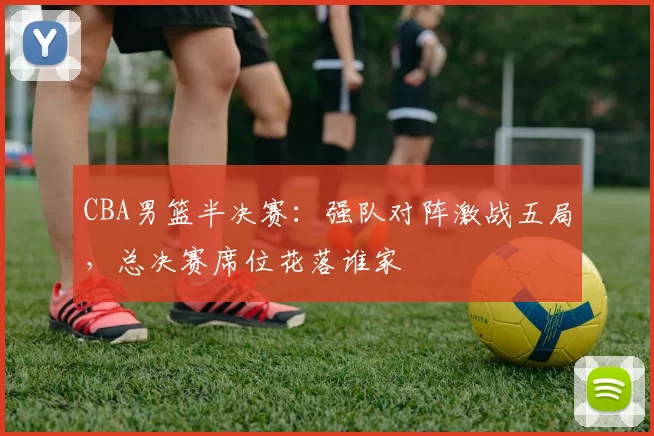 CBA男篮半决赛:强队对阵激战五局,总决赛席位花落谁家