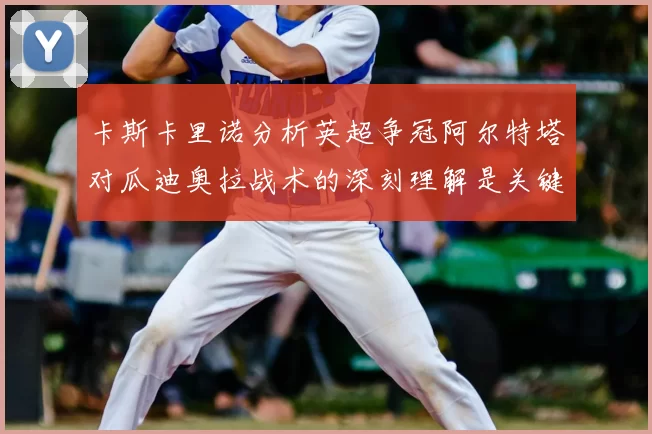 卡斯卡里诺分析英超争冠阿尔特塔对瓜迪奥拉战术的深刻理解是关键