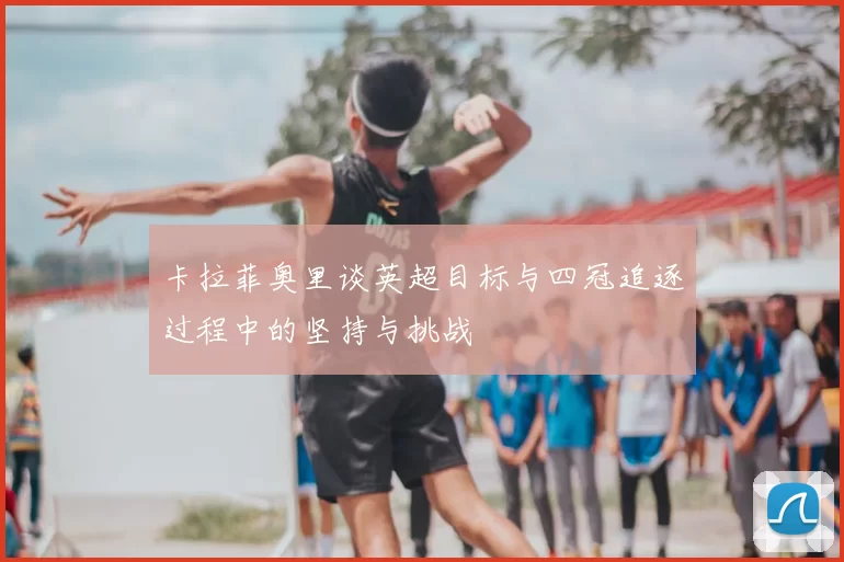 卡拉菲奥里谈英超目标与四冠追逐过程中的坚持与挑战
