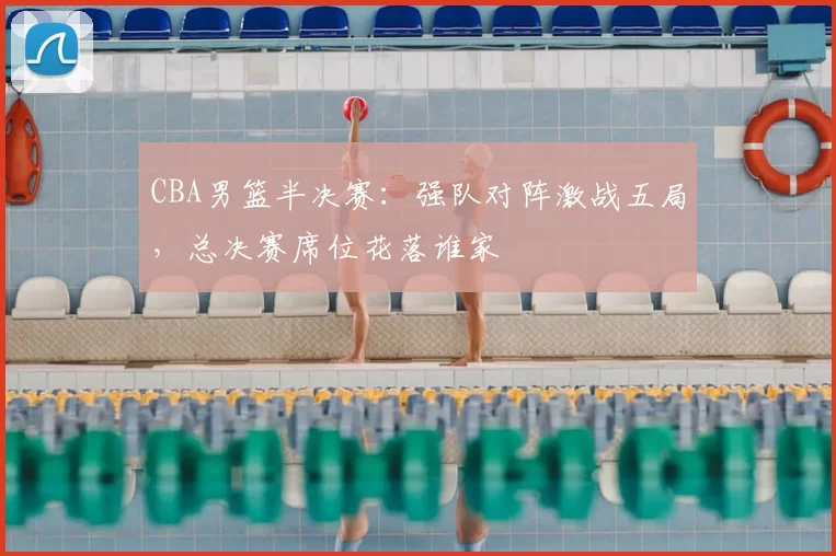 CBA男篮半决赛：强队对阵激战五局，总决赛席位花落谁家