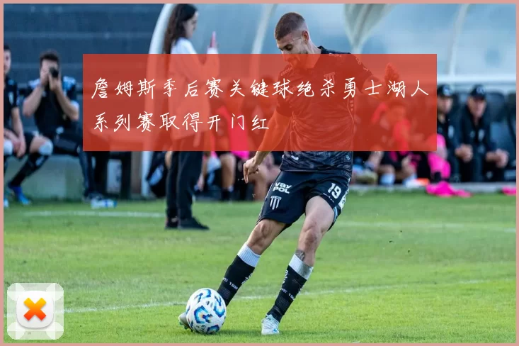 詹姆斯季后赛关键球绝杀勇士湖人系列赛取得开门红