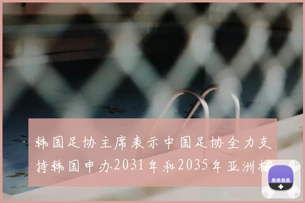 韩国足协主席表示中国足协全力支持韩国申办2031年和2035年亚洲杯赛事