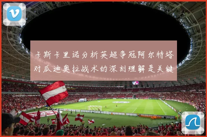 卡斯卡里诺分析英超争冠阿尔特塔对瓜迪奥拉战术的深刻理解是关键